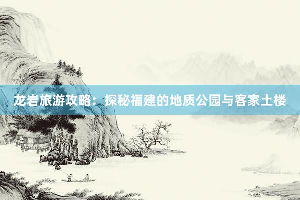 龙岩旅游攻略：探秘福建的地质公园与客家土楼