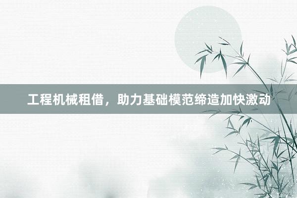 工程机械租借，助力基础模范缔造加快激动