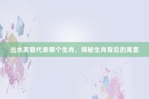 出水芙蓉代表哪个生肖，揭秘生肖背后的寓意